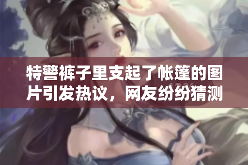 特警褲子里支起了帳篷的圖片引發(fā)熱議，網(wǎng)友紛紛猜測這是怎么發(fā)生的。