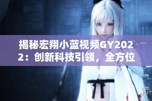 揭秘宏翔小藍(lán)視頻GY2022：創(chuàng)新科技引領(lǐng)，全方位體驗駕駛樂趣