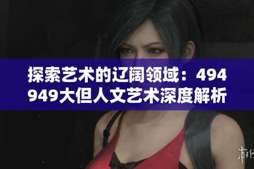 探索藝術(shù)的遼闊領(lǐng)域：494949大但人文藝術(shù)深度解析