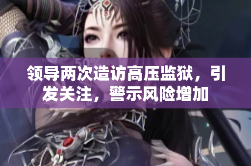 領(lǐng)導(dǎo)兩次造訪高壓監(jiān)獄，引發(fā)關(guān)注，警示風(fēng)險(xiǎn)增加