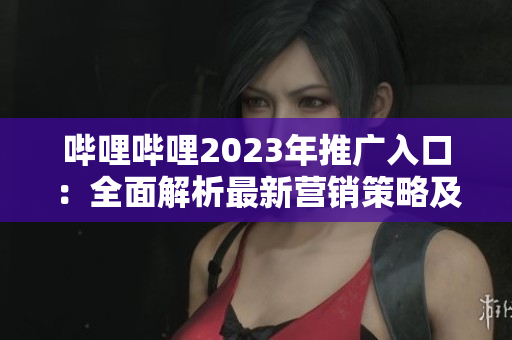 嗶哩嗶哩2023年推廣入口：全面解析最新營銷策略及優(yōu)勢
