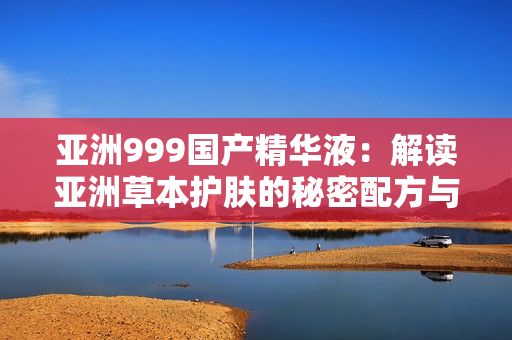 亞洲999國產(chǎn)精華液：解讀亞洲草本護膚的秘密配方與功效