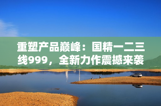 重塑產品巔峰：國精一二三線999，全新力作震撼來襲