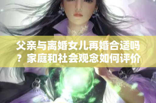 父親與離婚女兒再婚合適嗎？家庭和社會觀念如何評價？