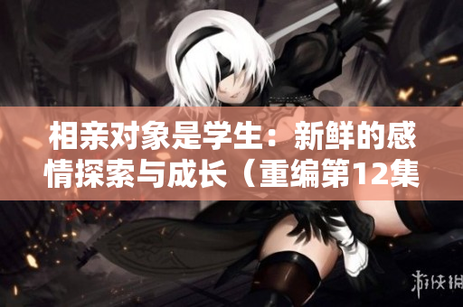 相親對(duì)象是學(xué)生：新鮮的感情探索與成長(zhǎng)（重編第12集）