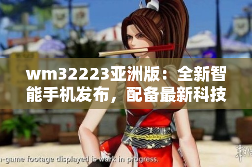 wm32223亞洲版：全新智能手機(jī)發(fā)布，配備最新科技，性能優(yōu)越，外觀炫酷