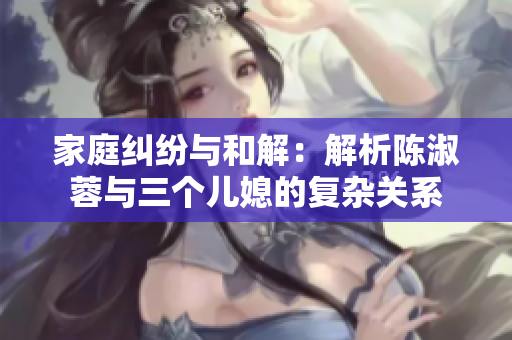 家庭糾紛與和解：解析陳淑蓉與三個兒媳的復(fù)雜關(guān)系