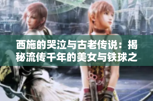 西施的哭泣與古老傳說：揭秘流傳千年的美女與鐵球之謎