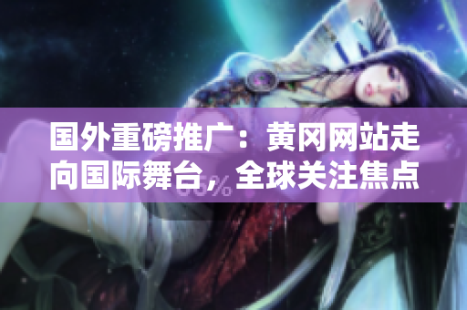國外重磅推廣：黃岡網(wǎng)站走向國際舞臺，全球關(guān)注焦點(diǎn)！
