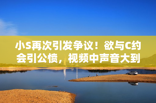 小S再次引發(fā)爭議！欲與C約會引公憤，視頻中聲音大到惹眾怒