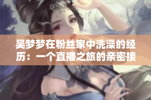 吳夢夢在粉絲家中洗澡的經(jīng)歷：一個(gè)直播之旅的親密接觸