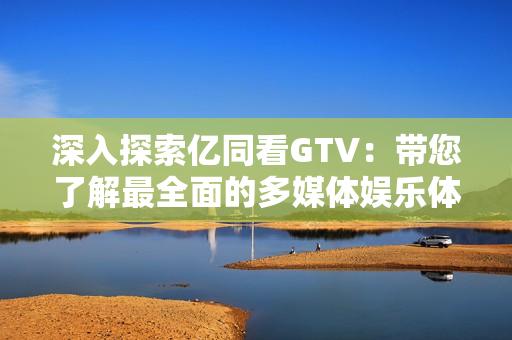 深入探索億同看GTV：帶您了解最全面的多媒體娛樂體驗(yàn)