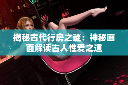 揭秘古代行房之謎：神秘畫面解讀古人性愛(ài)之道
