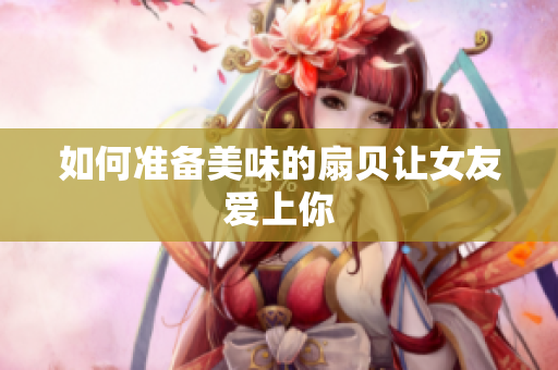 如何準(zhǔn)備美味的扇貝讓女友愛上你