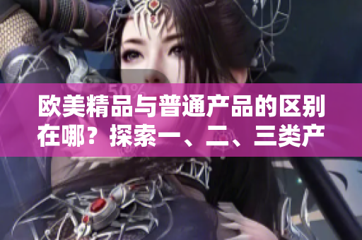 歐美精品與普通產(chǎn)品的區(qū)別在哪？探索一、二、三類產(chǎn)品的差異
