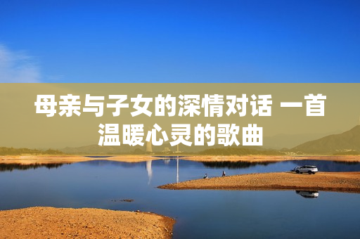 母親與子女的深情對話 一首溫暖心靈的歌曲