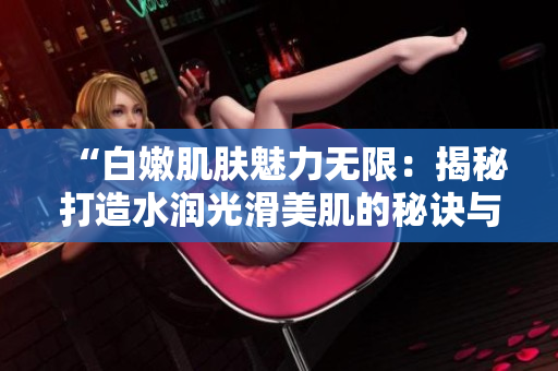 “白嫩肌膚魅力無限：揭秘打造水潤光滑美肌的秘訣與技巧”