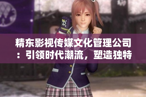 精東影視傳媒文化管理公司：引領(lǐng)時代潮流，塑造獨特文化藝術(shù)品牌