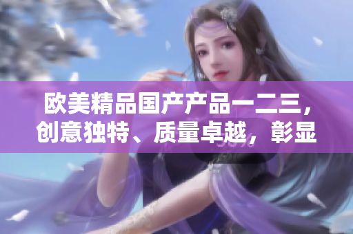 歐美精品國產(chǎn)產(chǎn)品一二三，創(chuàng)意獨特、質(zhì)量卓越，彰顯卓越工藝與品質(zhì)保證