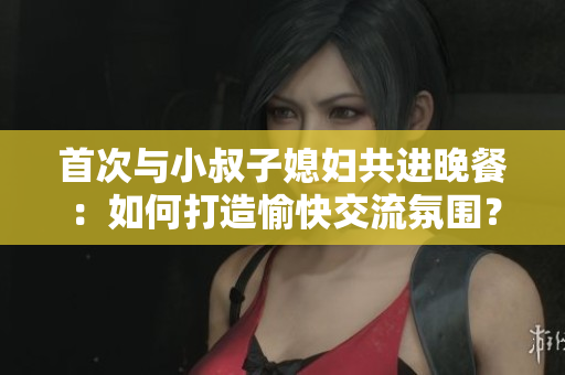 首次與小叔子媳婦共進晚餐：如何打造愉快交流氛圍？