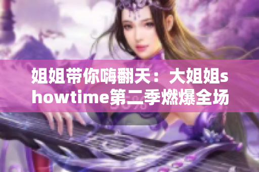 姐姐帶你嗨翻天：大姐姐showtime第二季燃爆全場！
