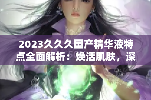 2023久久久國產(chǎn)精華液特點(diǎn)全面解析：煥活肌膚，深層補(bǔ)水，持久保濕