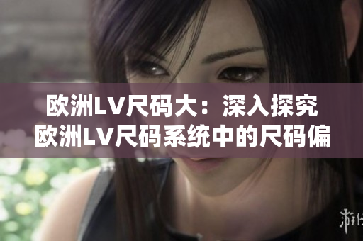 歐洲LV尺碼大：深入探究歐洲LV尺碼系統(tǒng)中的尺碼偏差及其影響