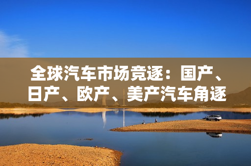 全球汽車市場(chǎng)競(jìng)逐：國(guó)產(chǎn)、日產(chǎn)、歐產(chǎn)、美產(chǎn)汽車角逐激烈