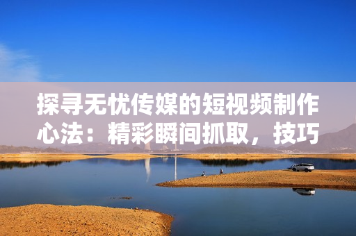 探尋無(wú)憂傳媒的短視頻制作心法：精彩瞬間抓取，技巧揭秘