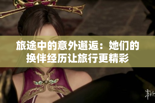 旅途中的意外邂逅：她們的換伴經(jīng)歷讓旅行更精彩