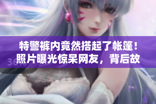 特警褲內(nèi)竟然搭起了帳篷！照片曝光驚呆網(wǎng)友，背后故事令人震驚