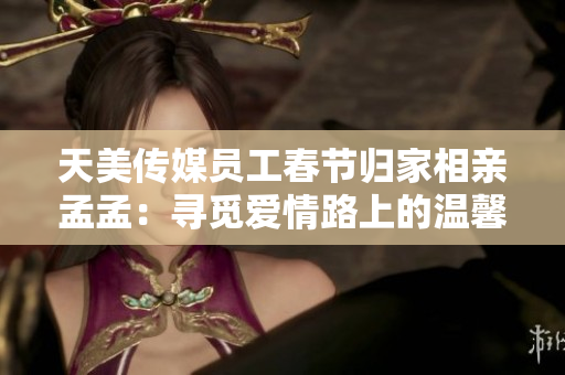 天美傳媒員工春節(jié)歸家相親孟孟：尋覓愛情路上的溫馨故事