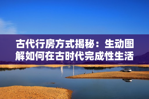 古代行房方式揭秘：生動圖解如何在古時代完成性生活