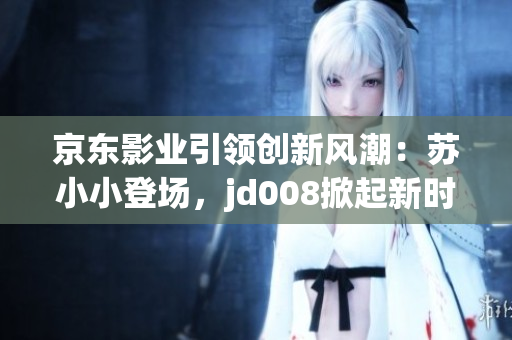京東影業(yè)引領(lǐng)創(chuàng)新風(fēng)潮：蘇小小登場(chǎng)，jd008掀起新時(shí)代電影熱潮