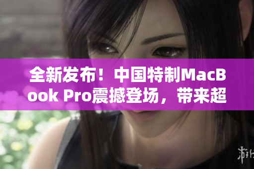 全新發(fā)布！中國特制MacBook Pro震撼登場，帶來超清體驗
