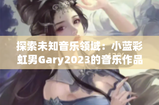 探索未知音樂領(lǐng)域：小藍彩虹男Gary2023的音樂作品引領(lǐng)新潮流