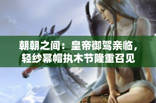 朝朝之間：皇帝御駕親臨，輕紗冪帽執(zhí)木節(jié)隆重召見