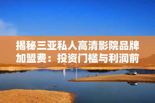 揭秘三亞私人高清影院品牌加盟費(fèi)：投資門檻與利潤前景詳解