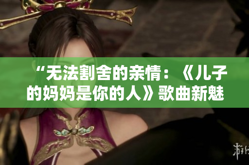 “無法割舍的親情：《兒子的媽媽是你的人》歌曲新魅力”
