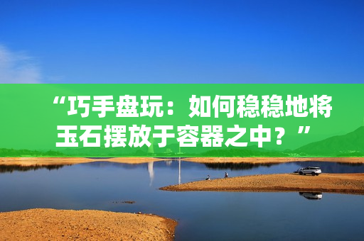 “巧手盤玩：如何穩(wěn)穩(wěn)地將玉石擺放于容器之中？”