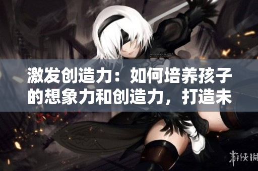 激發(fā)創(chuàng)造力：如何培養(yǎng)孩子的想象力和創(chuàng)造力，打造未來創(chuàng)新人才
