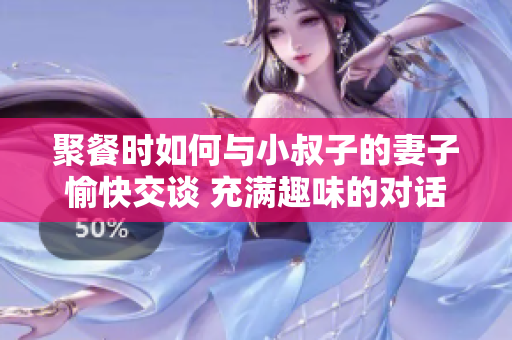 聚餐時如何與小叔子的妻子愉快交談 充滿趣味的對話技巧