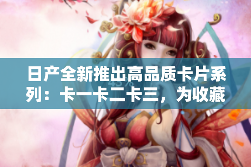 日產(chǎn)全新推出高品質(zhì)卡片系列:卡一卡二卡三,為收藏愛好者提供多樣化選擇 日產(chǎn)全新推出高品質(zhì)卡片系列:卡一卡二卡三,為收藏愛好者提供多樣化選擇