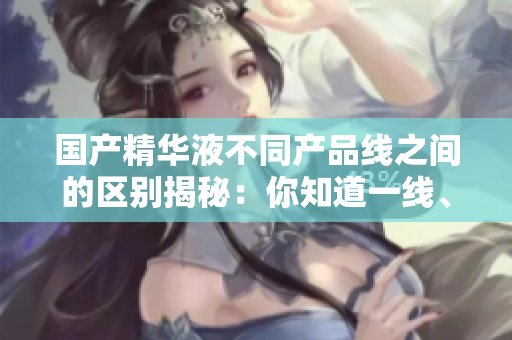 國產(chǎn)精華液不同產(chǎn)品線之間的區(qū)別揭秘：你知道一線、二線、三線品牌的差異嗎？