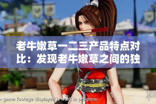 老牛嫩草一二三產(chǎn)品特點(diǎn)對比：發(fā)現(xiàn)老牛嫩草之間的獨(dú)特之處