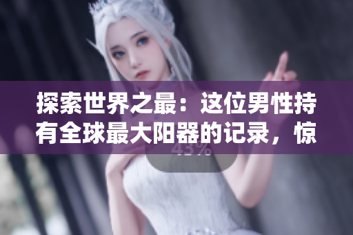 探索世界之最：這位男性持有全球最大陽器的記錄，驚人的尺寸打破了傳統(tǒng)界限