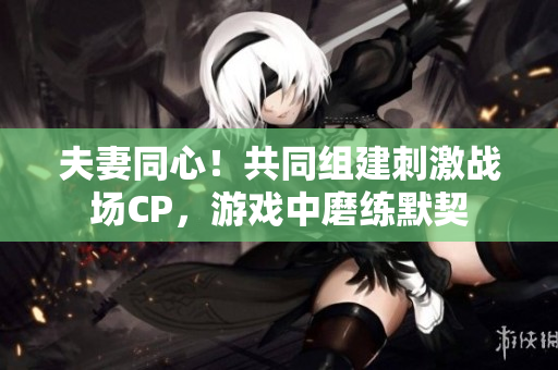 夫妻同心！共同組建刺激戰(zhàn)場CP，游戲中磨練默契