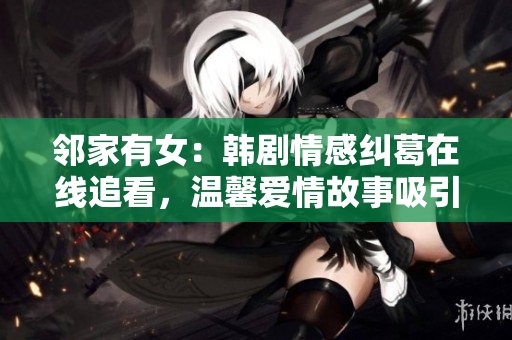 鄰家有女：韓劇情感糾葛在線追看，溫馨愛情故事吸引眼球
