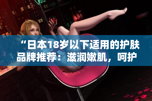 “日本18歲以下適用的護(hù)膚品牌推薦：滋潤嫩肌，呵護(hù)青春”
