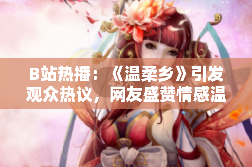 B站熱播：《溫柔鄉(xiāng)》引發(fā)觀眾熱議，網(wǎng)友盛贊情感溫暖
